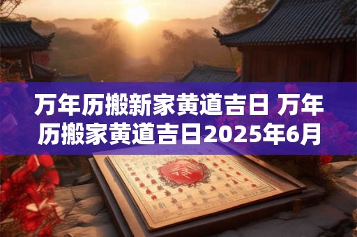 万年历搬新家黄道吉日 万年历搬家黄道吉日2025年6月