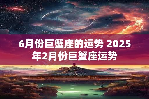 6月份巨蟹座的运势 2025年2月份巨蟹座运势