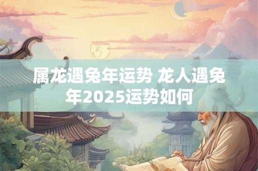 属龙遇兔年运势 龙人遇兔年2025运势如何