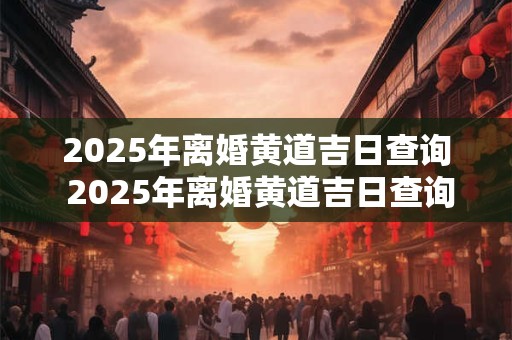 2025年离婚黄道吉日查询 2025年离婚黄道吉日查询最新
