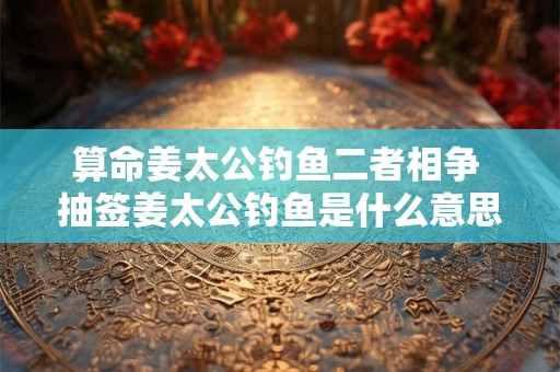 算命姜太公钓鱼二者相争 抽签姜太公钓鱼是什么意思
