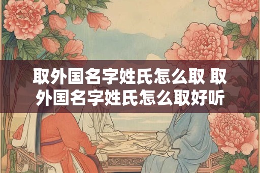取外国名字姓氏怎么取 取外国名字姓氏怎么取好听