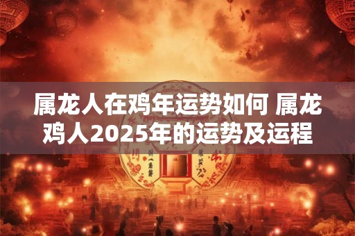 属龙人在鸡年运势如何 属龙鸡人2025年的运势及运程