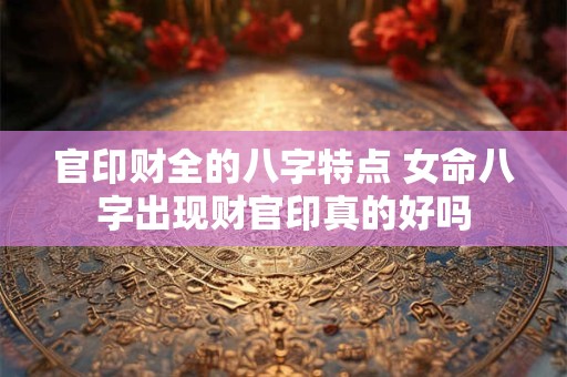 官印财全的八字特点 女命八字出现财官印真的好吗 官印财全的八字特点 女命八字出现财官印真的好吗