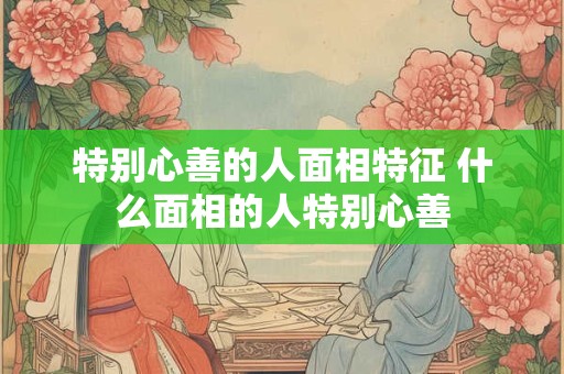 特别心善的人面相特征 什么面相的人特别心善