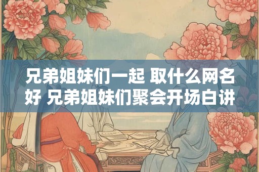 兄弟姐妹们一起 取什么网名好 兄弟姐妹们聚会开场白讲话