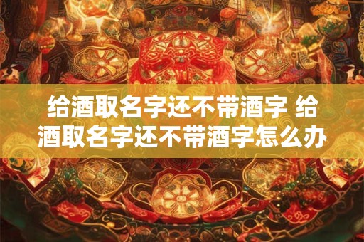 给酒取名字还不带酒字 给酒取名字还不带酒字怎么办