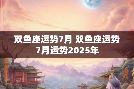 双鱼座运势7月 双鱼座运势7月运势2025年