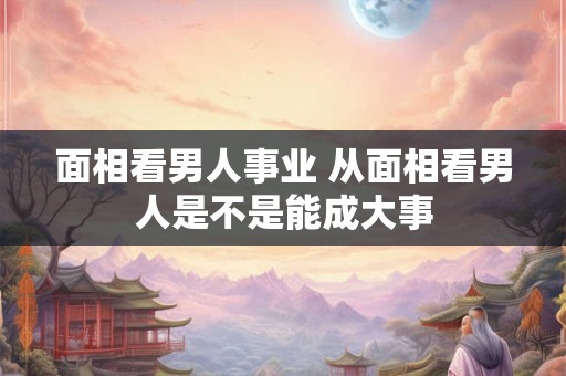 面相看男人事业 从面相看男人是不是能成大事