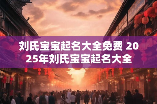 刘氏宝宝起名大全免费 2025年刘氏宝宝起名大全