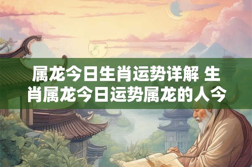 属龙今日生肖运势详解 生肖属龙今日运势属龙的人今日运程