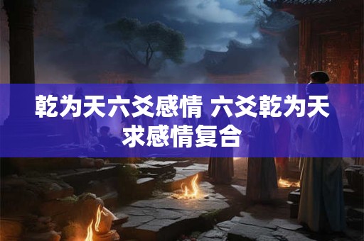 乾为天六爻感情 六爻乾为天求感情复合