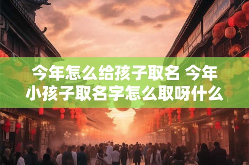 今年怎么给孩子取名 今年小孩子取名字怎么取呀什么好