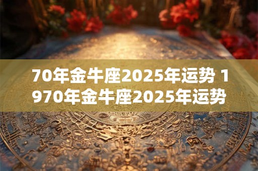 70年金牛座2025年运势 1970年金牛座2025年运势