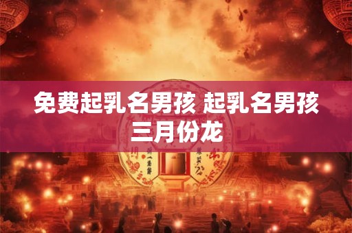 免费起乳名男孩 起乳名男孩三月份龙