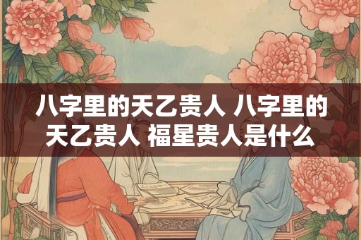 八字里的天乙贵人 八字里的天乙贵人 福星贵人是什么意思
