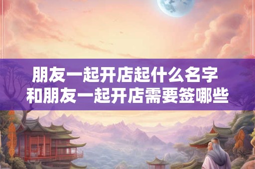 朋友一起开店起什么名字 和朋友一起开店需要签哪些协议