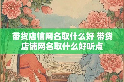 带货店铺网名取什么好 带货店铺网名取什么好听点