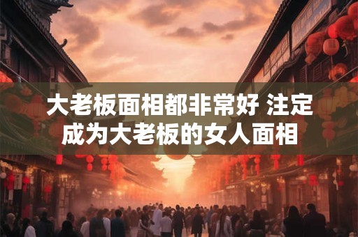 大老板面相都非常好 注定成为大老板的女人面相