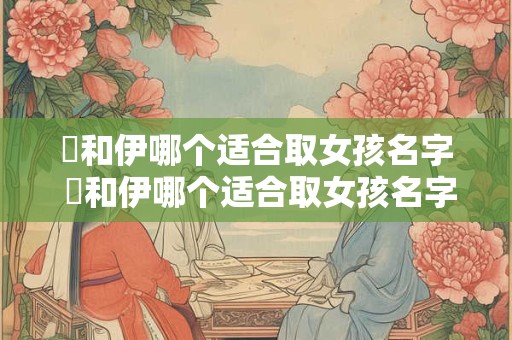 详细阅读:祎和伊哪个适合取女孩名字 祎和伊哪个适合取女孩名字好听 祎和伊哪个适合取女孩名字 祎和伊哪个适合取女孩名字好听