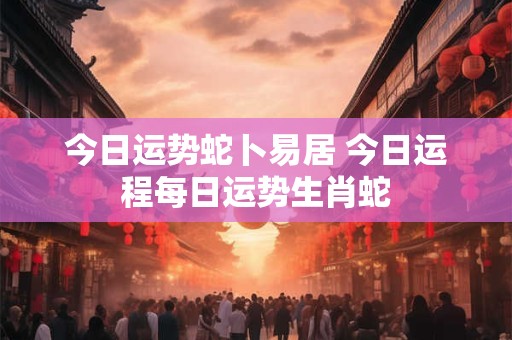今日运势蛇卜易居 今日运程每日运势生肖蛇