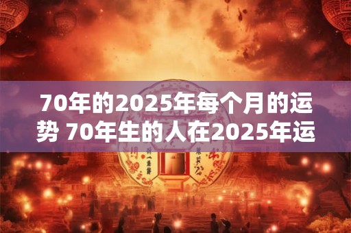 70年的2025年每个月的运势 70年生的人在2025年运势怎么样呢