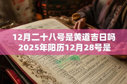 12月二十八号是黄道吉日吗 2025年阳历12月28号是黄道吉日吗