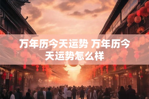 详细阅读:万年历今天运势 万年历今天运势怎么样 万年历今天运势 万年历今天运势怎么样