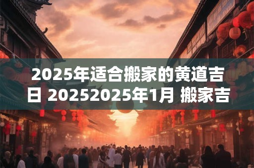 2025年适合搬家的黄道吉日 20252025年1月 搬家吉日时晨