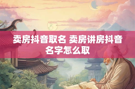 卖房抖音取名 卖房讲房抖音名字怎么取 卖房抖音取名 卖房讲房抖音名字怎么取
