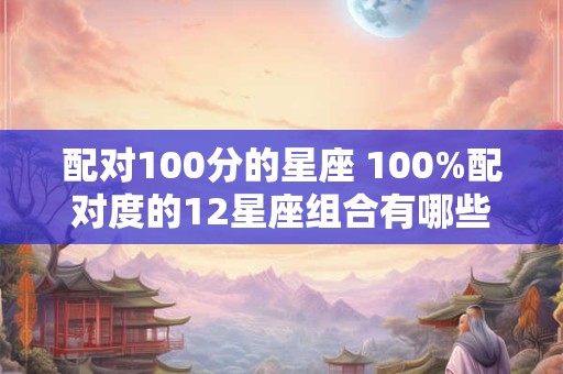 配对100分的星座 100%配对度的12星座组合有哪些