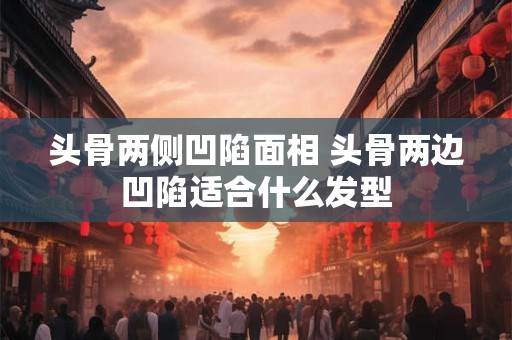头骨两侧凹陷面相 头骨两边凹陷适合什么发型
