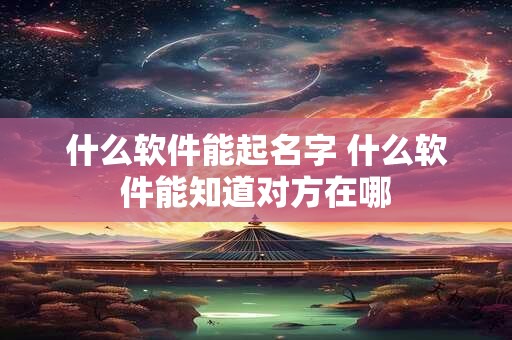 什么软件能起名字 什么软件能知道对方在哪