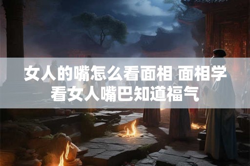 女人的嘴怎么看面相 面相学看女人嘴巴知道福气