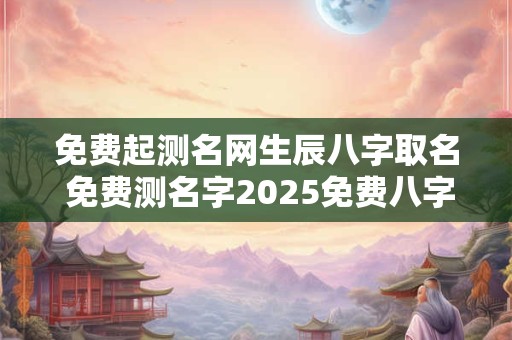 免费起测名网生辰八字取名 免费测名字2025免费八字起名周易