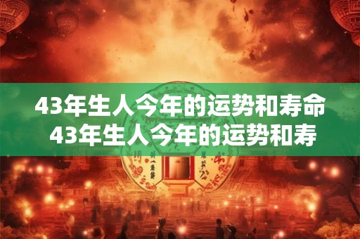 43年生人今年的运势和寿命 43年生人今年的运势和寿命43每月健康方面