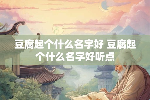 豆腐起个什么名字好 豆腐起个什么名字好听点