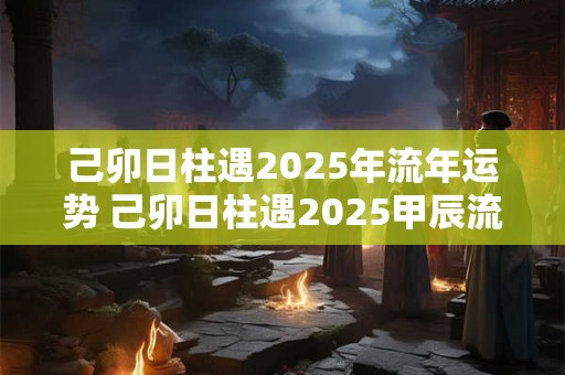 己卯日柱遇2025年流年运势 己卯日柱遇2025甲辰流年