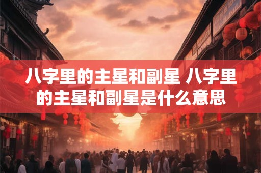 八字里的主星和副星 八字里的主星和副星是什么意思
