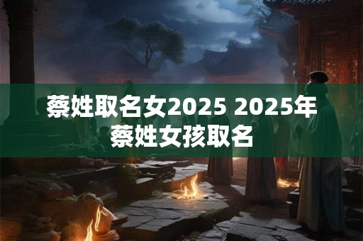蔡姓取名女2025 2025年蔡姓女孩取名