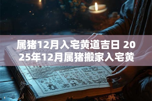 属猪12月入宅黄道吉日 2025年12月属猪搬家入宅黄道吉日一览表