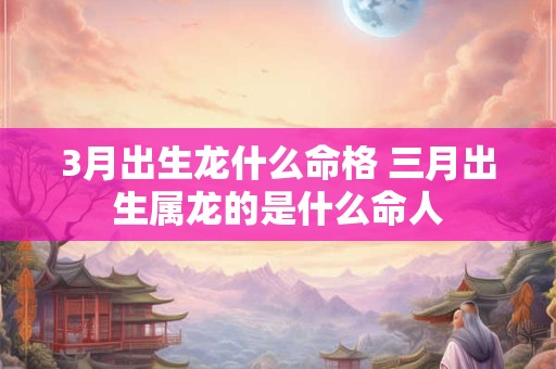 3月出生龙什么命格 三月出生属龙的是什么命人
