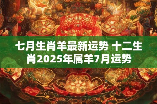 七月生肖羊最新运势 十二生肖2025年属羊7月运势