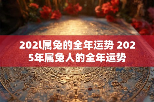 202l属兔的全年运势 2025年属兔人的全年运势