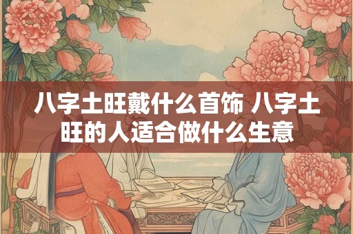 八字土旺戴什么首饰 八字土旺的人适合做什么生意