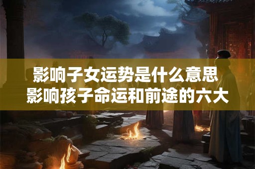影响子女运势是什么意思 影响孩子命运和前途的六大因素