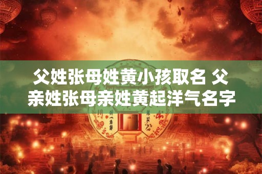父姓张母姓黄小孩取名 父亲姓张母亲姓黄起洋气名字