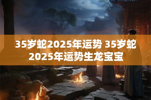 35岁蛇2025年运势 35岁蛇2025年运势生龙宝宝