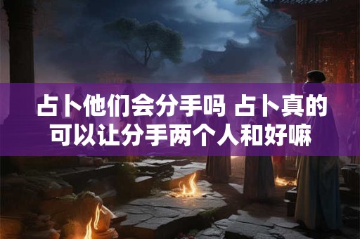 占卜他们会分手吗 占卜真的可以让分手两个人和好嘛