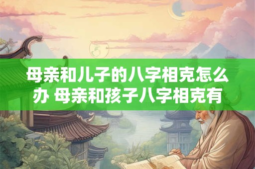 母亲和儿子的八字相克怎么办 母亲和孩子八字相克有什么表现